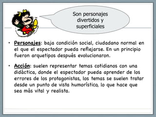 Son personajes
                              divertidos y
                             superficiales


•  Personajes: baja condición social, ciudadano normal en
   el que el espectador pueda reﬂejarse. En un principio
   fueron arquetipos después evolucionaron.

•  Acción: suelen representar temas cotidianos con una
   didáctica, donde el espectador pueda aprender de los
   errores de los protagonistas, los temas se suelen tratar
   desde un punto de vista humorístico, lo que hace que
   sea más vital y realista.
 