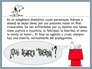 Es un subgénero dramático cuyos personajes (héroes o
dioses) se dejan llevar por sus pasiones hasta un ﬁnal
irreversible. Se ven enfrentados por su destino con temas
como justicia e injusticia, la felicidad, la libertad, el amor,
la honra, el honor… El ﬁnal es agónico y cruel, siempre
hay una muerte, normalmente del protagonista.
 