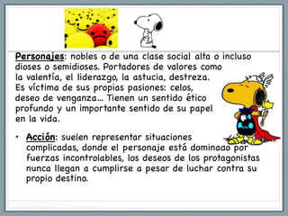 Personajes: nobles o de una clase social alta o incluso
dioses o semidioses. Portadores de valores como
la valentía, el liderazgo, la astucia, destreza.
Es víctima de sus propias pasiones: celos,          poder,
deseo de venganza… Tienen un sentido ético
profundo y un importante sentido de su papel
en la vida.
•  Acción: suelen representar situaciones
   complicadas, donde el personaje está dominado por
   fuerzas incontrolables, los deseos de los protagonistas
   nunca llegan a cumplirse a pesar de luchar contra su
   propio destino.
 