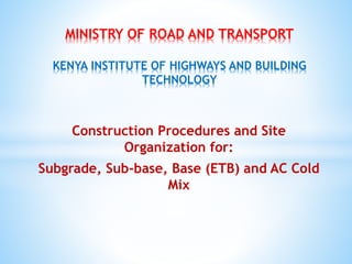 Construction Procedures and Site
Organization for:
Subgrade, Sub-base, Base (ETB) and AC Cold
Mix
MINISTRY OF ROAD AND TRANSPORT
KENYA INSTITUTE OF HIGHWAYS AND BUILDING
TECHNOLOGY
 