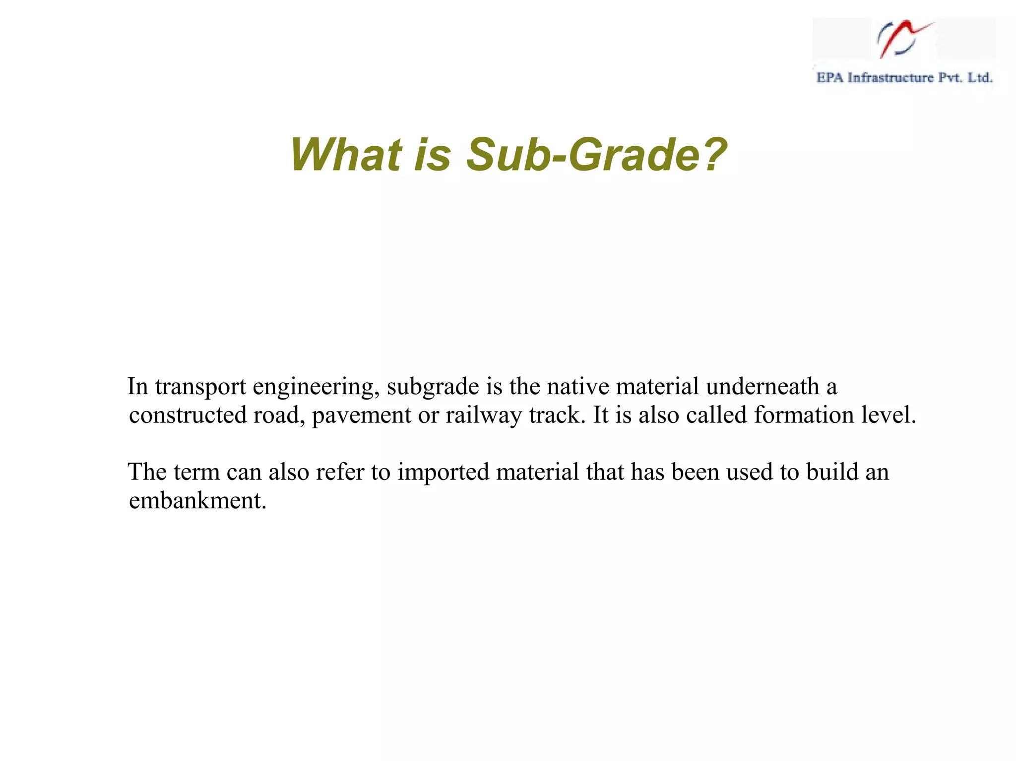 What is Sub-Grade?
In transport engineering, subgrade is the native material underneath a
constructed road, pavement or railway track. It is also called formation level.
The term can also refer to imported material that has been used to build an
embankment.
