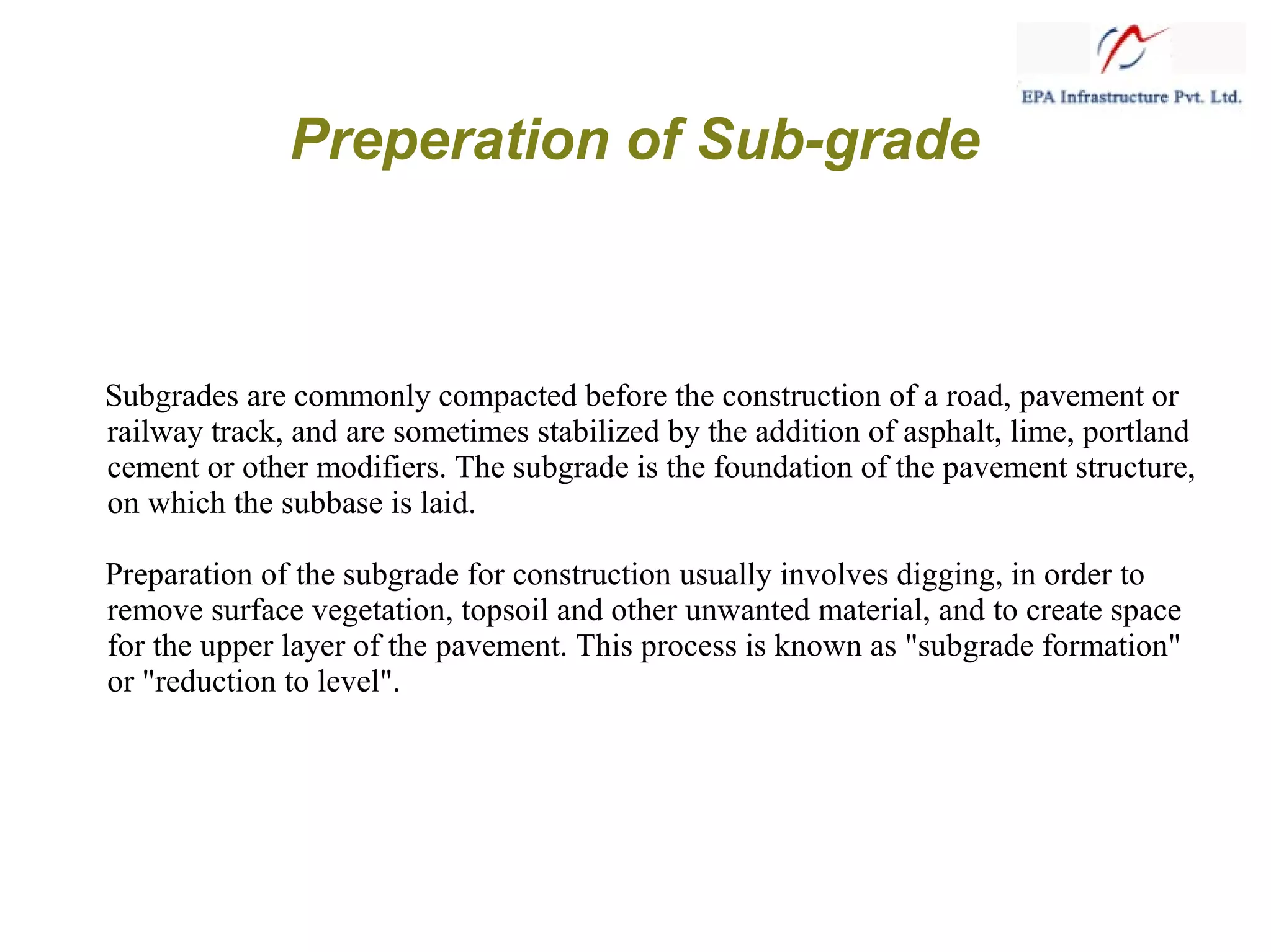 Preperation of Sub-grade
Subgrades are commonly compacted before the construction of a road, pavement or
railway track, and are sometimes stabilized by the addition of asphalt, lime, portland
cement or other modifiers. The subgrade is the foundation of the pavement structure,
on which the subbase is laid.
Preparation of the subgrade for construction usually involves digging, in order to
remove surface vegetation, topsoil and other unwanted material, and to create space
for the upper layer of the pavement. This process is known as "subgrade formation"
or "reduction to level".