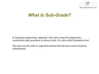 What is Sub-Grade?

In transport engineering, subgrade is the native material underneath a
constructed road, pavement or railway track. It is also called formation level.
The term can also refer to imported material that has been used to build an
embankment.

 