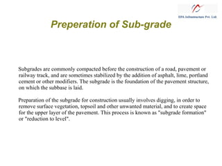 Preperation of Sub-grade

Subgrades are commonly compacted before the construction of a road, pavement or
railway track, and are sometimes stabilized by the addition of asphalt, lime, portland
cement or other modifiers. The subgrade is the foundation of the pavement structure,
on which the subbase is laid.
Preparation of the subgrade for construction usually involves digging, in order to
remove surface vegetation, topsoil and other unwanted material, and to create space
for the upper layer of the pavement. This process is known as "subgrade formation"
or "reduction to level".

 