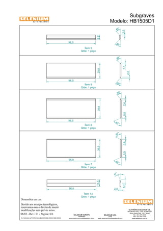A L T O - F A L A N T E S 
Dimensões em cm. 
Devido aos avanços tecnológicos, 
reservamos-nos o direito de inserir 
modificações sem prévio aviso. 
Subgraves 
Modelo: HB1505D1 
ELETRÔNICA SELENIUM S.A. 
BR 386 Km 435 - CEP: 92.480-000 
Nova Santa Rita - RS - Brasil 
Tel.: (51) 479-4000 
Fax: (51) 479-1150 
www.selenium.com.br 
49 ° 
SELENIUM USA 
USA 
39° 
www.seleniumloudspeakers.com 
Ítem 5 
Qtde: 1 peça 
SELENIUM EUROPE 
Germany 
www.seleniumloudspeakers.com 
A L T O - F A L A N T E S 
08/03 - Rev.: 01 - Página: 6/6 
F:CAIXAS ACÚSTICASGRAVESHB1505D1HB1505D1 
96,0 
96,0 
39 ° 
67 ° 
38,6 29,8 
2,4 1,7 
2,4 
0,9 0,8 0,8 
67 ° 
65 ° 
96,0 
36,5 
17 ° 
6,7 
96,0 
13,3 
2,0 
Ítem 9 
Qtde: 1 peça 
Ítem 8 
Qtde: 1 peça 
Ítem 13 
Qtde: 1 peça 
45 ° 
45 ° 
96,0 
9,2 
2,0 
Ítem 7 
Qtde: 1 peça 
 