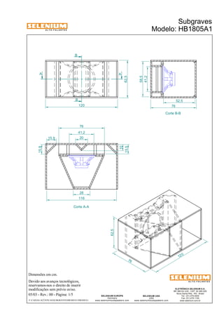 A L T O - F A L A N T E S 
B 
A A 
Dimensões em cm. 
B 
Devido aos avanços tecnológicos, 
76 
20 
reservamos-nos o direito de inserir 
modificações sem prévio aviso. 
Subgraves 
Modelo: HB1805A1 
ELETRÔNICA SELENIUM S.A. 
BR 386 Km 435 - CEP: 92.480-000 
Nova Santa Rita - RS - Brasil 
Tel.: (51) 479-4000 
Fax: (51) 479-1150 
www.selenium.com.br 
SELENIUM USA 
USA 
www.seleniumloudspeakers.com 
SELENIUM EUROPE 
Germany 
www.seleniumloudspeakers.com 
A L T O - F A L A N T E S 
05/03 - Rev.: 00 - Página: 1/5 
F:CAIXAS ACÚSTICASSUBGRAVESHB1805A1HB1805A1 
Corte B-B 
Corte A-A 
41,2 
58,5 
120 
62,5 
15,9 
15,9 
15,5 
10 
41,2 
76 
12 0 
76 
62,5 
28 
116 
52,5 
 