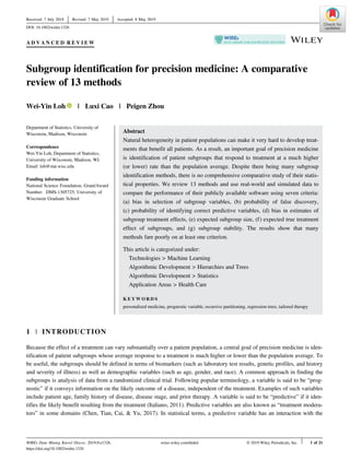 A D V A N C E D R E V I E W
Subgroup identification for precision medicine: A comparative
review of 13 methods
Wei-Yin Loh | Luxi Cao | Peigen Zhou
Department of Statistics, University of
Wisconsin, Madison, Wisconsin
Correspondence
Wei-Yin Loh, Department of Statistics,
University of Wisconsin, Madison, WI.
Email: loh@stat.wisc.edu
Funding information
National Science Foundation, Grant/Award
Number: DMS-1305725; University of
Wisconsin Graduate School
Abstract
Natural heterogeneity in patient populations can make it very hard to develop treat-
ments that benefit all patients. As a result, an important goal of precision medicine
is identification of patient subgroups that respond to treatment at a much higher
(or lower) rate than the population average. Despite there being many subgroup
identification methods, there is no comprehensive comparative study of their statis-
tical properties. We review 13 methods and use real-world and simulated data to
compare the performance of their publicly available software using seven criteria:
(a) bias in selection of subgroup variables, (b) probability of false discovery,
(c) probability of identifying correct predictive variables, (d) bias in estimates of
subgroup treatment effects, (e) expected subgroup size, (f) expected true treatment
effect of subgroups, and (g) subgroup stability. The results show that many
methods fare poorly on at least one criterion.
This article is categorized under:
Technologies > Machine Learning
Algorithmic Development > Hierarchies and Trees
Algorithmic Development > Statistics
Application Areas > Health Care
K E Y W O R D S
personalized medicine, prognostic variable, recursive partitioning, regression trees, tailored therapy
1 | INTRODUCTION
Because the effect of a treatment can vary substantially over a patient population, a central goal of precision medicine is iden-
tification of patient subgroups whose average response to a treatment is much higher or lower than the population average. To
be useful, the subgroups should be defined in terms of biomarkers (such as laboratory test results, genetic profiles, and history
and severity of illness) as well as demographic variables (such as age, gender, and race). A common approach in finding the
subgroups is analysis of data from a randomized clinical trial. Following popular terminology, a variable is said to be “prog-
nostic” if it conveys information on the likely outcome of a disease, independent of the treatment. Examples of such variables
include patient age, family history of disease, disease stage, and prior therapy. A variable is said to be “predictive” if it iden-
tifies the likely benefit resulting from the treatment (Italiano, 2011). Predictive variables are also known as “treatment modera-
tors” in some domains (Chen, Tian, Cai, & Yu, 2017). In statistical terms, a predictive variable has an interaction with the
Received: 7 July 2018 Revised: 7 May 2019 Accepted: 8 May 2019
DOI: 10.1002/widm.1326
WIREs Data Mining Knowl Discov. 2019;9:e1326. wires.wiley.com/dmkd © 2019 Wiley Periodicals, Inc. 1 of 21
https://doi.org/10.1002/widm.1326
 