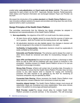 8 | IRDAI-NHA Joint Working Group: Sub Group on Common IT Infrastructure for Health Insurance Claims Management
auto-adjudication fraud waste and abuse control.
e-claim standard Health Claims Platform
Design Principles of the Health Claim Platform
1. Non-repudiability:
Verifiability  Explainability:
Extensible and Flexible Schemas:
Open APIs and Standards:
Strong Data Privacy:
Consented Data Sharing:
Incentive aligned design:
Multi Provider model:
 