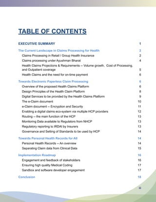 iii
TABLE OF CONTENTS
EXECUTIVE SUMMARY 1
The Current Landscape in Claims Processing for Health 2
Claims Processing in Retail / Group Health Insurance 2
Claims processing under Ayushman Bharat 4
Health Claims Projections  Requirements -- Volume growth, Cost of Processing,
and Outpatient coverage 5
Health Claims and the need for on-time payment 6
Towards Electronic Paperless Claim Processing 6
Overview of the proposed Health Claims Platform 6
Design Principles of the Health Claim Platform 8
Digital Services to be provided by the Health Claims Platform 9
The e-Claim document 10
e-Claim document -- Encryption and Security 11
Enabling a digital claims eco-system via multiple HCP providers 12
Routing -- the main function of the HCP 13
Monitoring Data available to Regulators from NHCP 13
Regulatory reporting to IRDAI by Insurers 13
Governance and Setting of Standards to be used by HCP 14
Towards Personal Health Records for All 14
Personal Health Records -- An overview 14
Separating Claim data from Clinical Data 15
Implementation Roadmap 16
Engagement and feedback of stakeholders 16
Ensuring high quality Medical Coding 17
Sandbox and software developer engagement 17
Conclusion 18
 