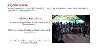 Objetivos Específicos
Valorar conservar y enriquecer los saberes ancestrales de
las comunidades.
Contribuir al desarrollo de la sensibilidad y expresión de
los estudiantes.
Desarrollar el sentido investigativo y creativo a través de
la práctica de la danza.
Objetivo General:
Rescatar y fortalecer la cultura Nasa a través de la danza a fin de disminuir la apatía de los estudiantes a
participar en actividades culturales.
 