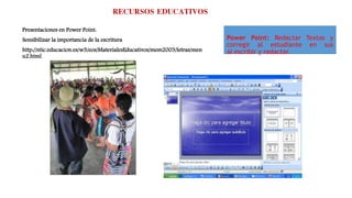RECURSOS EDUCATIVOS
Presentaciones en Power Point:
Sensibilizar la importancia de la escritura
http://ntic.educacion.es/w3/eos/MaterialesEducativos/mem2003/letras/men
u2.html
Power Point: Redactar Textos y
corregir al estudiante en sus
al escribir y redactar.
 