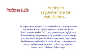 Practica en el Aula
Haciendo
seguimiento a los
estudiantes…
Es importante abordar las teorías de las comunicaciones
las cuales hacen referencia en la utilización de los
instrumentos de las TIC, como procesos pedagógicos a
fin de facilitar los proyectos de enseñanza-aprendizaje
para disminuir las problemáticas que se encuentran en
las diferentes sedes de las instituciones, puesto que es
un proceso innovador, en el cual los estudiantes
muestran la habilidad del manejo.
 