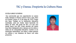 TIC y Danza: Despierta la Cultura Nasa
LUCILA LARGO GUAINAS.
Soy convencida que sin capacitación no somos
nada. Siempre es bueno conocer mas y mas. Nací
en Corinto, Cauca, el 12 de mayo de 1975. Tengo
dos hijos. Trabajo en la Institución Educativa
Carrizales, sede Los Andes. Llevó haciendo mi
labor 20 años. Me gusta las TIC y lo que uno
puede hacer con ello. Como docente me siento
muy bien trabajando arte y danzas con los niños y
niñas de mi comunidad educativa. Corinto es un
municipio maravilloso. Los niños y niñas quieren
su cultura y eso tratamos de hacer con estos
proyectos.
 