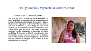 TIC y Danza: Despierta la Cultura Nasa
GLORIA PATRICIA CAMPO TAQUINAS
Me gusta mi labor porque me da la posibilidad de
hacer un trabajo con vocación. Inicie mis estudios en el
Instituto Incodelca del municipio de Corinto – Cauca.
Hice estudios superiores en la universidad del Cauca,
con sede en Miranda – Cauca. Tengo 32 años y soy
docente en la Institución Educativa Carrizales, sede
Andes desde hace seis años. Me gusta desarrollar
proyectos con los estudiantes. La tecnologia nos da la
posibilidad de aprender y difundir conocimientos. Aca
la conexión es mala pero con los recursos aprendidos
por mi tutor, se hace mas facil. El proyecto nuestros es
que los alumnos se apropien de su cultura y no se
pueda quedar en el olvido.
 