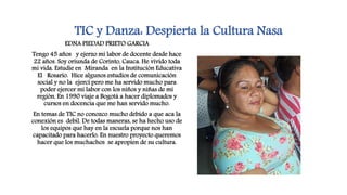 TIC y Danza: Despierta la Cultura Nasa
EDNA PIEDAD PRIETO GARCIA
Tengo 45 años y ejerzo mi labor de docente desde hace
22 años. Soy oriunda de Corinto, Cauca. He vivido toda
mi vida. Estudie en Miranda en la Institución Educativa
El Rosario. Hice algunos estudios de comunicación
social y no la ejercí pero me ha servido mucho para
poder ejercer mi labor con los niños y niñas de mi
región. En 1990 viaje a Bogotá a hacer diplomados y
cursos en docencia que me han servido mucho.
En temas de TIC no conozco mucho debido a que aca la
conexión es debil. De todas maneras, se ha hecho uso de
los equipos que hay en la escuela porque nos han
capacitado para hacerlo. En nuestro proyecto queremos
hacer que los muchachos se apropien de su cultura.
 