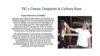 TIC y Danza: Despierta la Cultura Nasa
MARIA FERNANDA GUTIERREZ
Egresada del Colegio Nuestra Señora del Carmen de la
cuidad de Popayán. Una vez terminado mi bachillerato
inicie mi trabajo como docente y me identifique con
todo lo que tenga que ver o estar relacionado con
educación. Nací el 3 de mayo de 1970 en Corinto
departamento del Cauca. Soy la menor de 8 hermanos y
la única que se ha dedicado a ejercer la docencia.
Me gusta formarme como persona y profesional a
diario. La experiencia con los alumnos es maravillosa,
se aprende mucho y se enseña de la misma forma. Veo
la posibilidad de crear conciencia acerca de la
importancia de no dejar las aulas de clase. Las
tecnologías llegan de a pocos a esta zona, pero se las
aprovecha de la mejor manera,
 