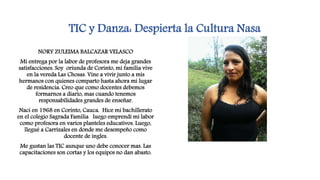 TIC y Danza: Despierta la Cultura Nasa
NORY ZULEIMA BALCAZAR VELASCO
Mi entrega por la labor de profesora me deja grandes
satisfacciones. Soy oriunda de Corinto, mi familia vive
en la vereda Las Chosas. Vine a vivir junto a mis
hermanos con quienes comparto hasta ahora mi lugar
de residencia. Creo que como docentes debemos
formarnos a diario, mas cuando tenemos
responsabilidades grandes de enseñar.
Naci en 1968 en Corinto, Cauca. Hice mi bachillerato
en el colegio Sagrada Familia luego emprendí mi labor
como profesora en varios planteles educativos. Luego,
llegué a Carrizales en donde me desempeño como
docente de ingles.
Me gustan las TIC aunque uno debe conocer mas. Las
capacitaciones son cortas y los equipos no dan abasto.
 