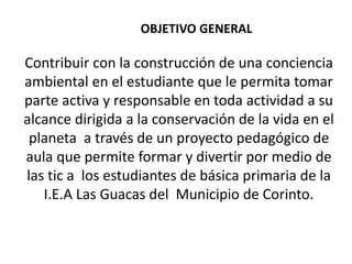 OBJETIVO GENERAL
Contribuir con la construcción de una conciencia
ambiental en el estudiante que le permita tomar
parte activa y responsable en toda actividad a su
alcance dirigida a la conservación de la vida en el
planeta a través de un proyecto pedagógico de
aula que permite formar y divertir por medio de
las tic a los estudiantes de básica primaria de la
I.E.A Las Guacas del Municipio de Corinto.
 