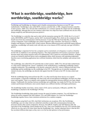 What is northbridge, southbridge, how
northbridge, southbridge works?
Northbridge and Southbridge are chipsets used to handle communications functions on most PC type
motherboards. Northbridge is also called MCH, memory controller hub, or IMC, integrated memory controller,
in Intel systems, AMD, VIA, SiS and other motherboard. It is common separate the chipset into the northbridge
and southbridge, although there are rare instances where these two chips have been combined onto one die when
design complexity and fabrication processes permit it.

The Northbridge is a controller chip used to deal with the interaction among the CPU, RAM, the L2 or Level 2
cache, BIOS ROM, and PCI Express, and the AGP, Accelerated Graphics Port, which are the components that
benefit most from fast communication with the processor. It uses the FSB, fast Front Side Bus, to link the
various components. Some northbridges also contain integrated video controllers, also known as a GMCH,
Graphics and Memory Controller Hub, in Intel systems. Because different processors and RAM require different
signalling, a northbridge will mainly work with only one or two classes of CPUs and only one type of RAM in
general.

The northbridge is important for how far a computer can be overclocked, as its frequency is used as a baseline
for the CPU to establish its own operating frequency. This chip's temperature will increase as processor speed
becomes faster and cooling measures need to be implemented. CPUs cannot be overclocked infinitely, as digital
circuits are limited by physical factors such as propagation delay which increases with operating temperature,
therefore most overclocking applications have software limitations which limit the multiplier and external clock
setting.

The southbridge, also called ICH, I/O controller hub, in Intel systems, AMD, VIA, SiS and other motherboard,
is a chip used to implement the "slower" capabilities of the motherboard in a northbridge/southbridge chipset
computer architecture. The southbridge is not directly connected to the CPU, which is different from that of the
northbridge and the northbridge ties the southbridge to the CPU. Through the use of controller integrated
channel circuitry, the northbridge can directly link signals from the I/O units to the CPU for data control and
access.

With the southbridge being removed from the CPU, it is often used for the slower devices on a typical
microcomputer. A particular southbridge will often work with several different northbridges, but these two chips
must work together. There is no industry-wide standard for interoperability between different core logic chipset
designs. Traditionally this interface between northbridge and southbridge was simply the PCI bus, but since this
created a performance bottleneck, most current chipsets use a different interface with higher performance.

The Southbridge handles more basic, slower, forms of I/O, such as serial ports, USB ports, and IDE. The
Southbridge is attached to the Northbridge's PCI bus.

The Northbridge-Southbridge chips greatly increase the speed of modern computers. You will find them on
almost all current computers like Intel chipsets, VIA, and AMD chipsets. In a word, the Northbridge-
Southbridge together forms a basic minimum architecture for a modern computer.

The computers using Intel's new IHA, Intel Hub Architecture are exceptions. IHA, like Northbridge-
Southbridge, uses two chips which are called hub controllers to deal with communications between the
processor and the other system components. However, the GMCH, Graphics and AGP Memory Hub, the
equivalent of the Northbridge, doesn't handle the PCI bus. That is now handled by the ICH, I/O Controller Hub,
which sits on a bus and is two times faster than the Southbridge's bus. Another important factor is that the IHA
bus can detect different data types as they move over the bus and optimize its bus performance.
 