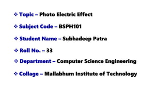  Topic – Photo Electric Effect
 Subject Code – BSPH101
 Collage – Mallabhum Institute of Technology
 Student Name – Subhadeep Patra
 Department – Computer Science Engineering
 Roll No. – 33
 