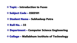  Topic – Introduction to Fuses
 Subject Code – ESEE101
 Collage – Mallabhum Institute of Technology
 Student Name – Subhadeep Patra
 Department – Computer Science Engineering
 Roll No. – 33
 