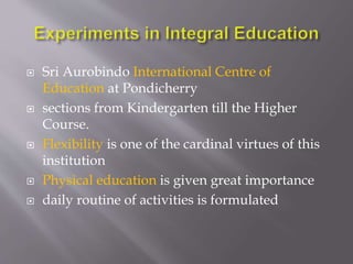  Sri Aurobindo International Centre of 
Education at Pondicherry 
 sections from Kindergarten till the Higher 
Course. 
 Flexibility is one of the cardinal virtues of this 
institution 
 Physical education is given great importance 
 daily routine of activities is formulated 
 