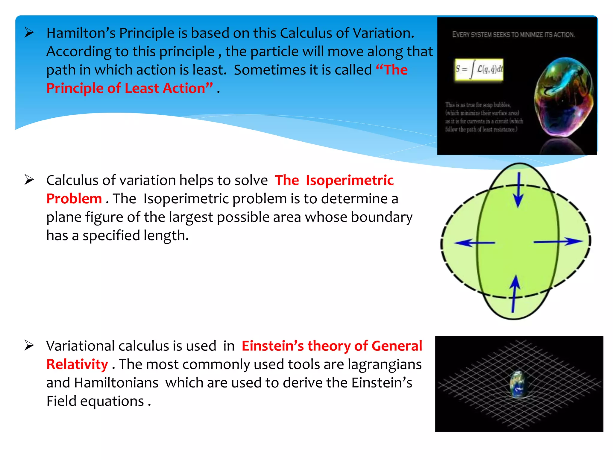  Hamilton’s Principle is based on this Calculus of Variation.
According to this principle , the particle will move along that
path in which action is least. Sometimes it is called “The
Principle of Least Action” .
 Calculus of variation helps to solve The Isoperimetric
Problem . The Isoperimetric problem is to determine a
plane figure of the largest possible area whose boundary
has a specified length.
 Variational calculus is used in Einstein’s theory of General
Relativity . The most commonly used tools are lagrangians
and Hamiltonians which are used to derive the Einstein’s
Field equations .
 