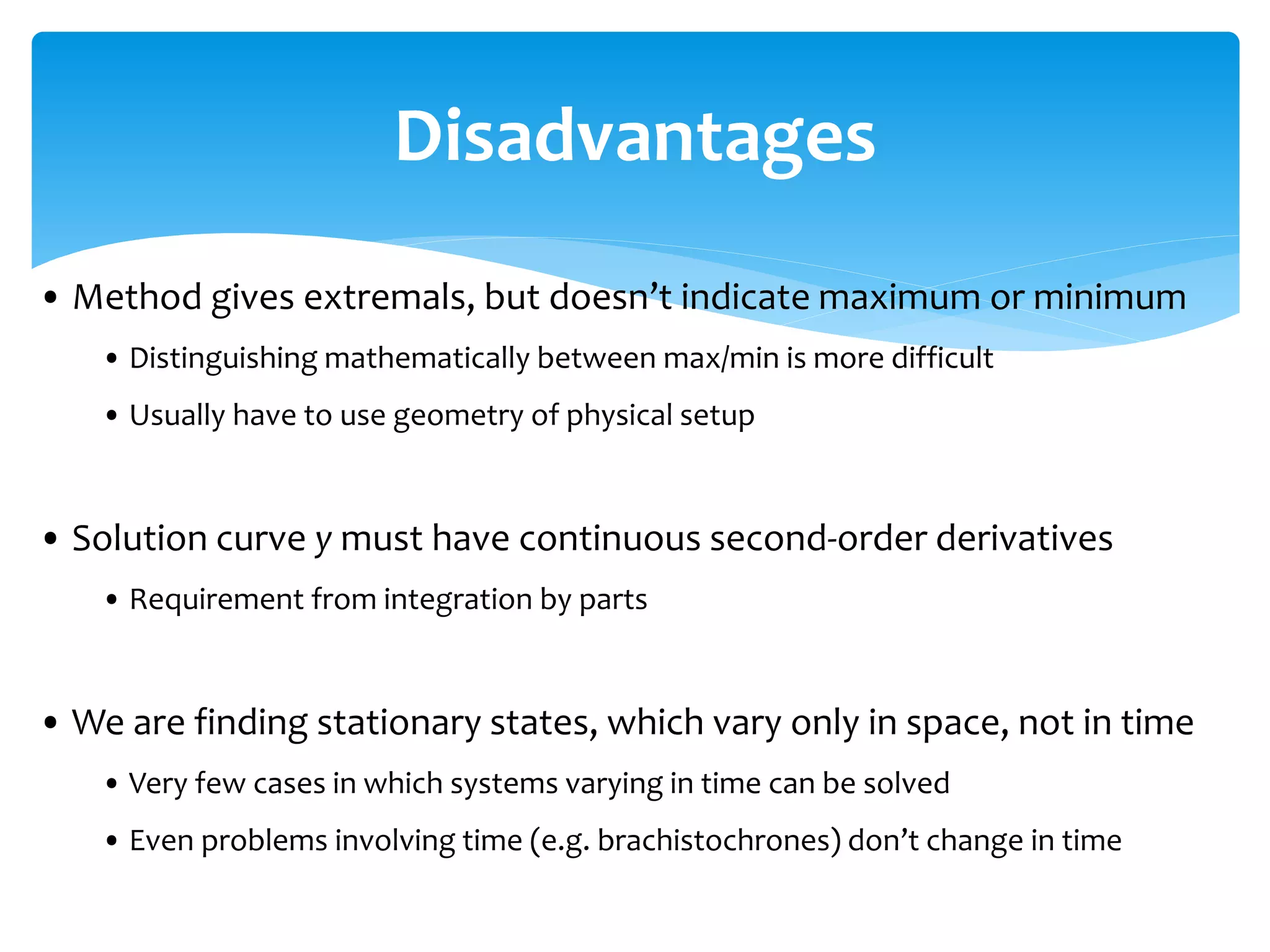 Disadvantages
• Method gives extremals, but doesn’t indicate maximum or minimum
• Distinguishing mathematically between max/min is more difficult
• Usually have to use geometry of physical setup
• Solution curve y must have continuous second-order derivatives
• Requirement from integration by parts
• We are finding stationary states, which vary only in space, not in time
• Very few cases in which systems varying in time can be solved
• Even problems involving time (e.g. brachistochrones) don’t change in time
 