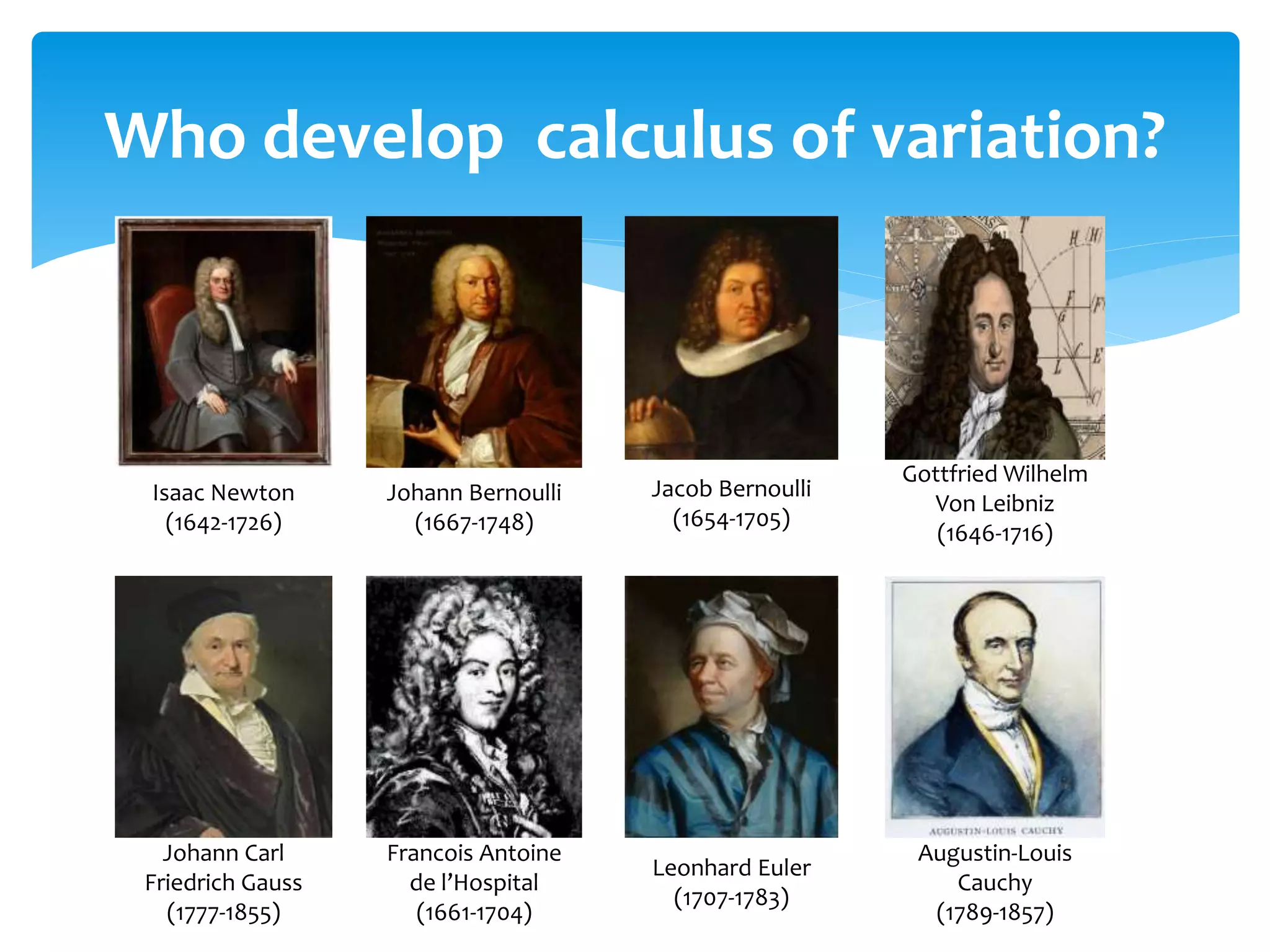 Who develop calculus of variation?
Johann Carl
Friedrich Gauss
(1777-1855)
Francois Antoine
de l’Hospital
(1661-1704)
Leonhard Euler
(1707-1783)
Augustin-Louis
Cauchy
(1789-1857)
Isaac Newton
(1642-1726)
Johann Bernoulli
(1667-1748)
Jacob Bernoulli
(1654-1705)
Gottfried Wilhelm
Von Leibniz
(1646-1716)
 