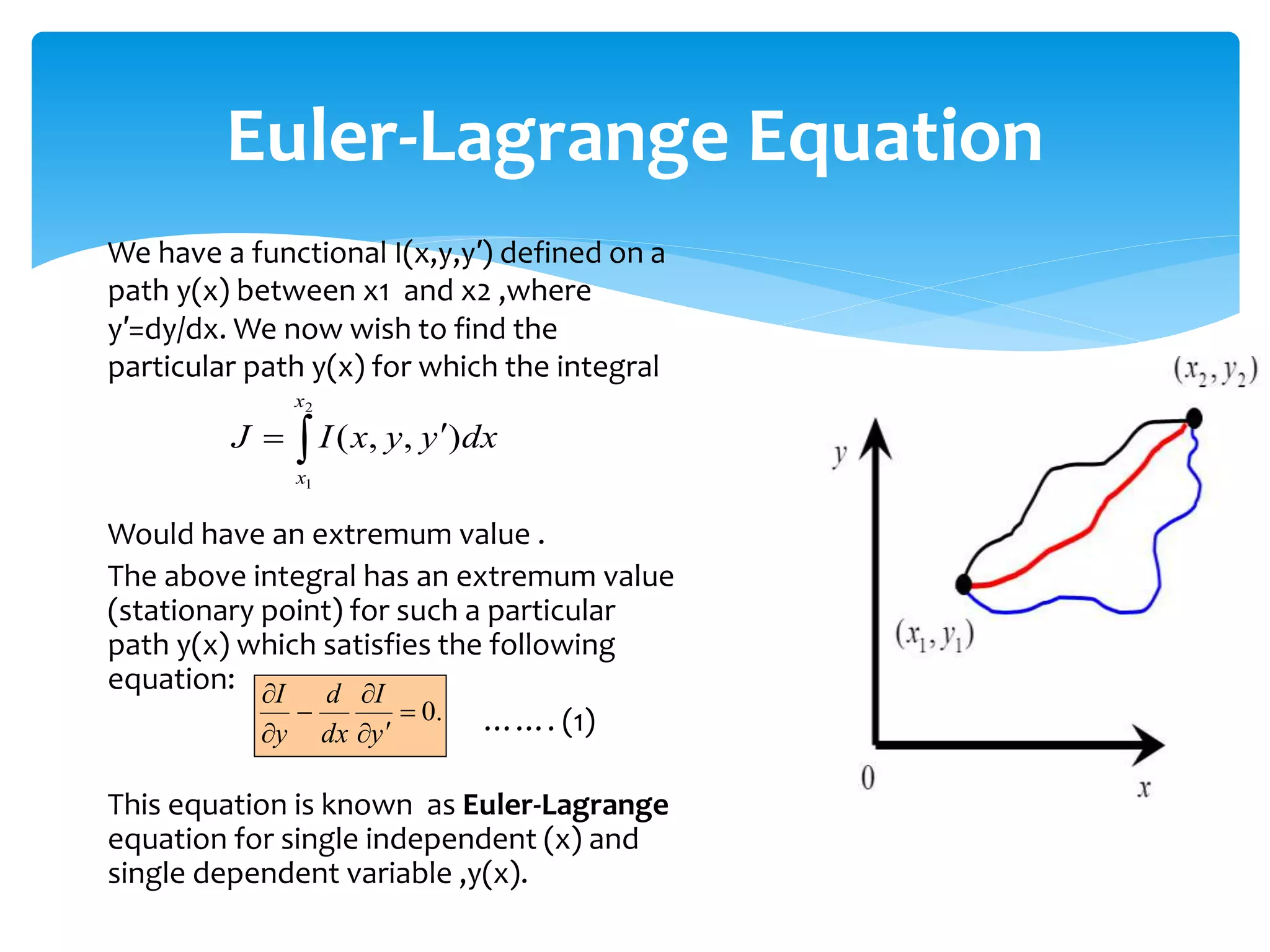 We have a functional I(x,y,y′) defined on a
path y(x) between x1 and x2 ,where
y′=dy/dx. We now wish to find the
particular path y(x) for which the integral
Would have an extremum value .
The above integral has an extremum value
(stationary point) for such a particular
path y(x) which satisfies the following
equation:
……. (1)
This equation is known as Euler-Lagrange
equation for single independent (x) and
single dependent variable ,y(x).
Euler-Lagrange Equation
 

2
1
)
,
,
(
x
x
dx
y
y
x
I
J
.
0







y
I
dx
d
y
I
 