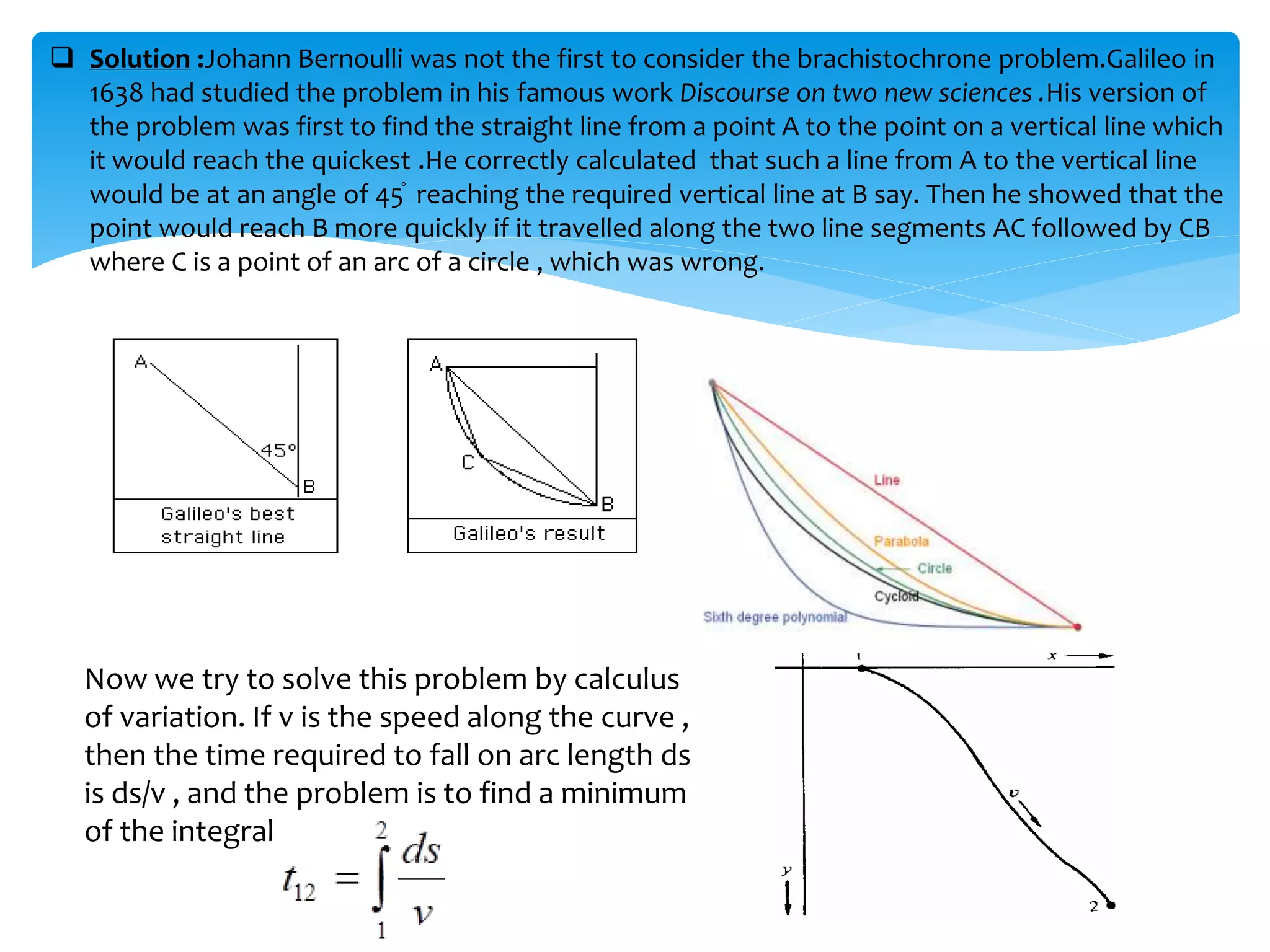  Solution :Johann Bernoulli was not the first to consider the brachistochrone problem.Galileo in
1638 had studied the problem in his famous work Discourse on two new sciences .His version of
the problem was first to find the straight line from a point A to the point on a vertical line which
it would reach the quickest .He correctly calculated that such a line from A to the vertical line
would be at an angle of 45֯ reaching the required vertical line at B say. Then he showed that the
point would reach B more quickly if it travelled along the two line segments AC followed by CB
where C is a point of an arc of a circle , which was wrong.
Now we try to solve this problem by calculus
of variation. If v is the speed along the curve ,
then the time required to fall on arc length ds
is ds/v , and the problem is to find a minimum
of the integral
 