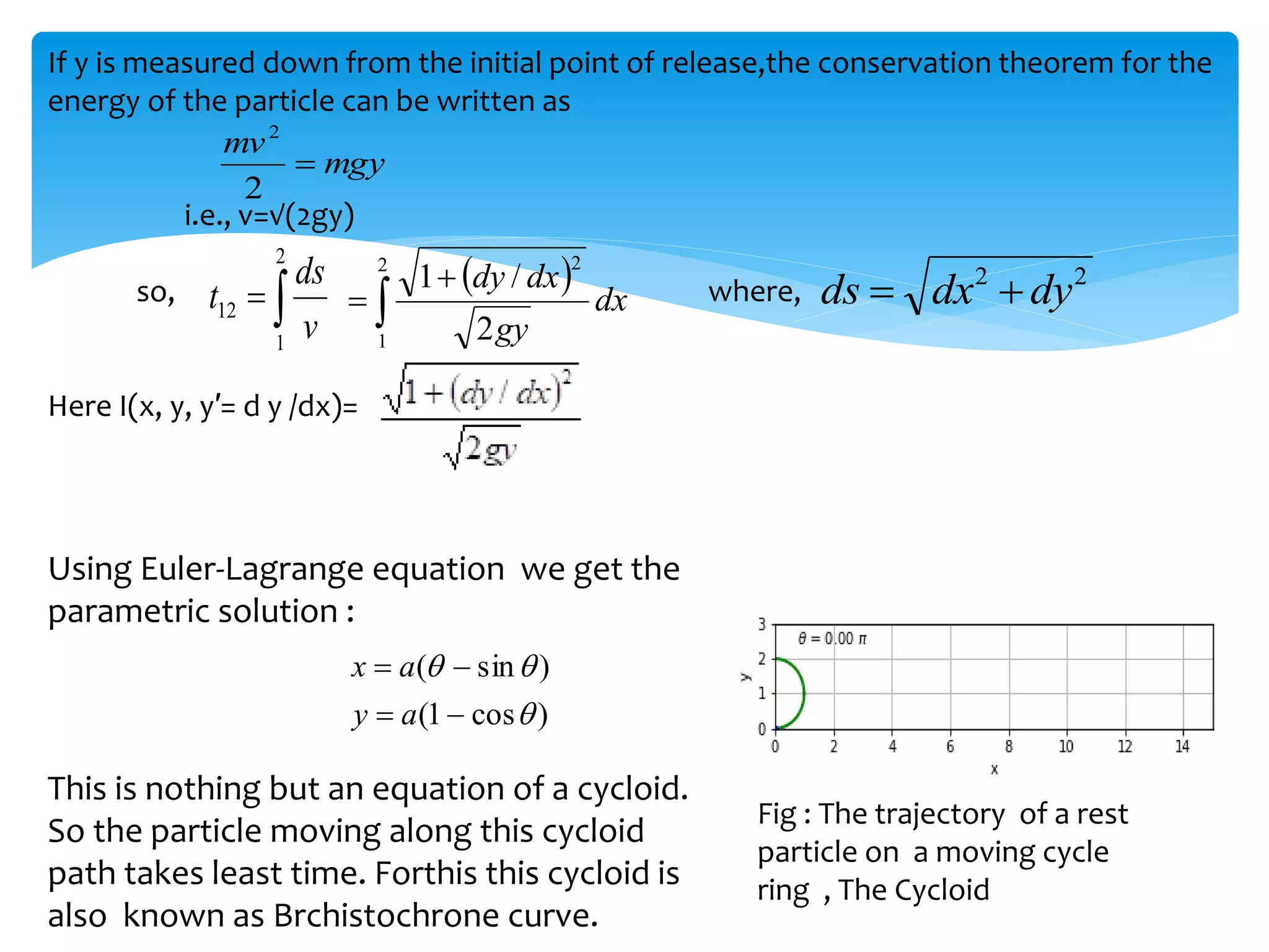 If y is measured down from the initial point of release,the conservation theorem for the
energy of the particle can be written as
i.e., v=√(2gy)
so, where,
Here I(x, y, y′= d y /dx)=
Using Euler-Lagrange equation we get the
parametric solution :


2
1
12
v
ds
t
 



2
1
2
2
/
1
dx
gy
dx
dy
mgy
mv

2
2
2
2
dy
dx
ds 

)
cos
1
(
)
sin
(







a
y
a
x
This is nothing but an equation of a cycloid.
So the particle moving along this cycloid
path takes least time. Forthis this cycloid is
also known as Brchistochrone curve.
Fig : The trajectory of a rest
particle on a moving cycle
ring , The Cycloid
 