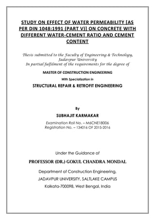 STUDY ON EFFECT OF WATER PERMEABILITY [AS
PER DIN 1048:1991 (PART V)] ON CONCRETE WITH
DIFFERENT WATER-CEMENT RATIO AND CEMENT
CONTENT
Thesis submitted to the Faculty of Engineering & Technology,
Jadavpur University
In partial fulfilment of the requirements for the degree of
MASTER OF CONSTRUCTION ENGINEERING
With Specialization in
STRUCTURAL REPAIR & RETROFIT ENGINEERING
By
SUBHAJIT KARMAKAR
Examination Roll No. – M6CNE18006
Registration No. – 134016 OF 2015-2016
UUnnddeerr tthhee GGuuiiddaannccee ooff
PPRROOFFEESSSSOORR ((DDRR..)) GGOOKKUULL CCHHAANNDDRRAA MMOONNDDAALL
DDeeppaarrttmmeenntt ooff CCoonnssttrruuccttiioonn EEnnggiinneeeerriinngg,,
JJAADDAAVVPPUURR UUNNIIVVEERRSSIITTYY,, SSAALLTTLLAAKKEE CCAAMMPPUUSS
KKoollkkaattaa--770000009988,, WWeesstt BBeennggaall,, IInnddiiaa
 