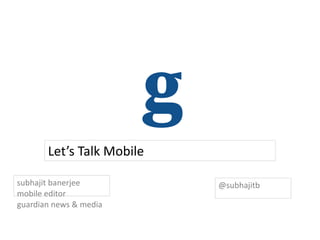 Let’s Talk Mobile

subhajit banerjee          @subhajitb
mobile editor
guardian news & media
 