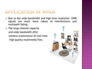 



Due to the wide bandwidth and high time resolution UWB
signals are much more robust to interferences and
multipath fading.
The large channel capacity
and wide bandwidth offer
wireless transmission of real-time
high quality multimedia files.

 