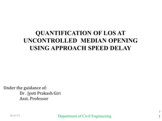 18-Jul-23
1
1
1
QUANTIFICATION OF LOS AT
UNCONTROLLED MEDIAN OPENING
USING APPROACH SPEED DELAY
Under the guidance of:
Dr . Jyoti Prakash Giri
Asst. Professor
Present By
M. MONIKA
(JNTU NO:18341A0160)
Department of Civil Engineering
 