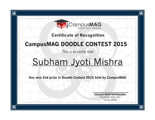 CampusMAG DOODLE CONTEST 2015
This is to certify that
Subham Jyoti Mishra
Has won 2nd prize in Doodle Contest 2015 held by CampusMAG
SAILAJA MANTRIPRAGADA,
FOUNDER AND CEO
CampusMAG
Certificate of Recognition
 