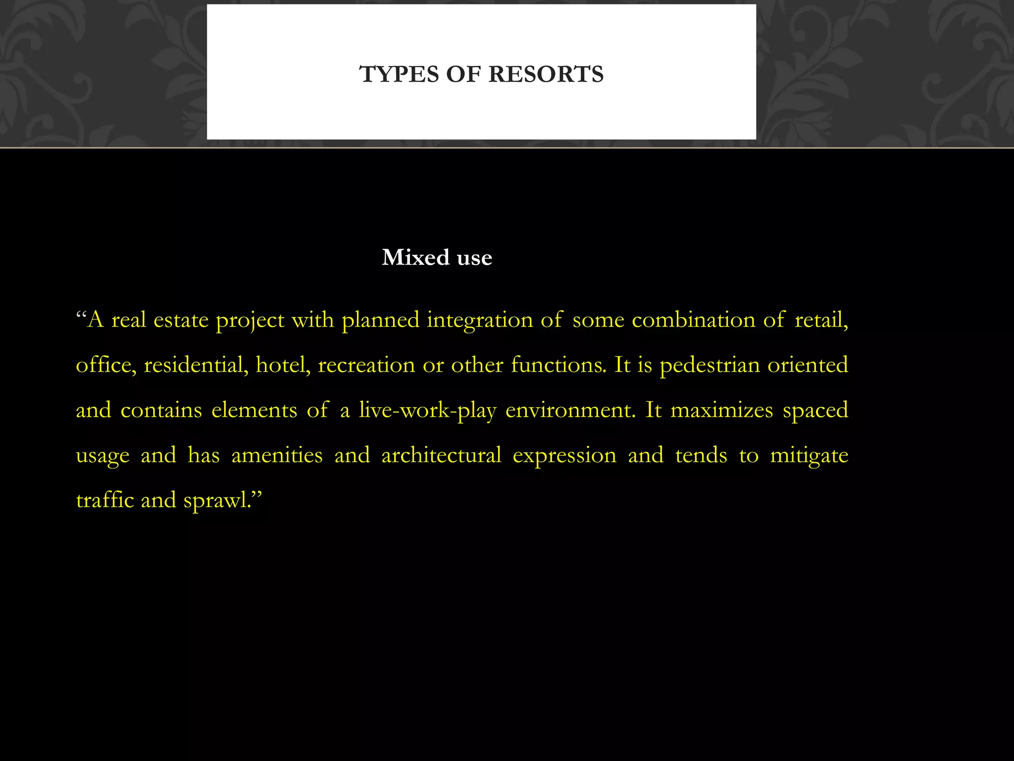 © 2010, Educational Institute
Mixed use
“A real estate project with planned integration of some combination of retail,
office, residential, hotel, recreation or other functions. It is pedestrian oriented
and contains elements of a live-work-play environment. It maximizes spaced
usage and has amenities and architectural expression and tends to mitigate
traffic and sprawl.”
TYPES OF RESORTS
11
(continued)
 