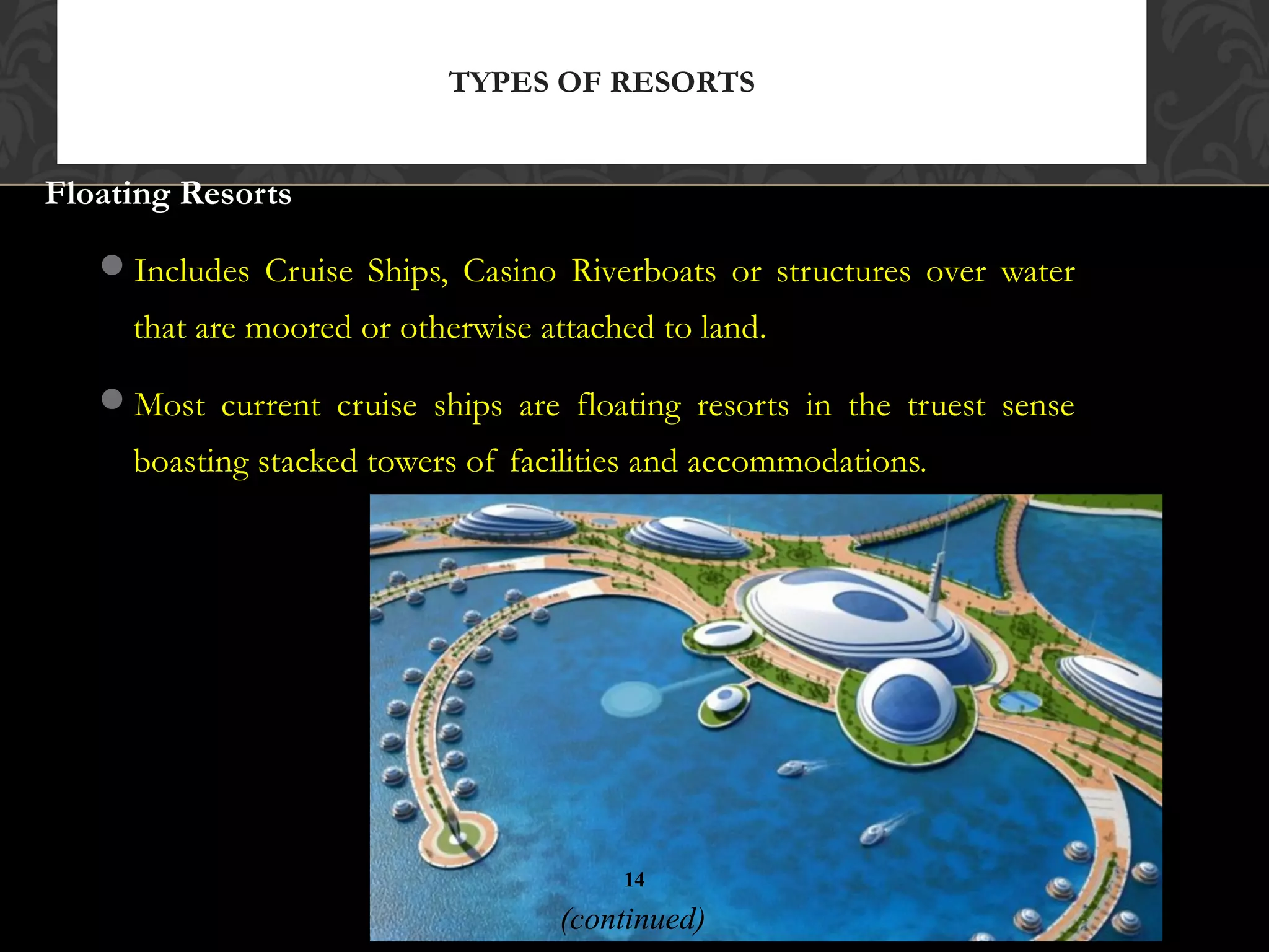 © 2010, Educational Institute
Floating Resorts
Includes Cruise Ships, Casino Riverboats or structures over water
that are moored or otherwise attached to land.
Most current cruise ships are floating resorts in the truest sense
boasting stacked towers of facilities and accommodations.
TYPES OF RESORTS
14
(continued)
 