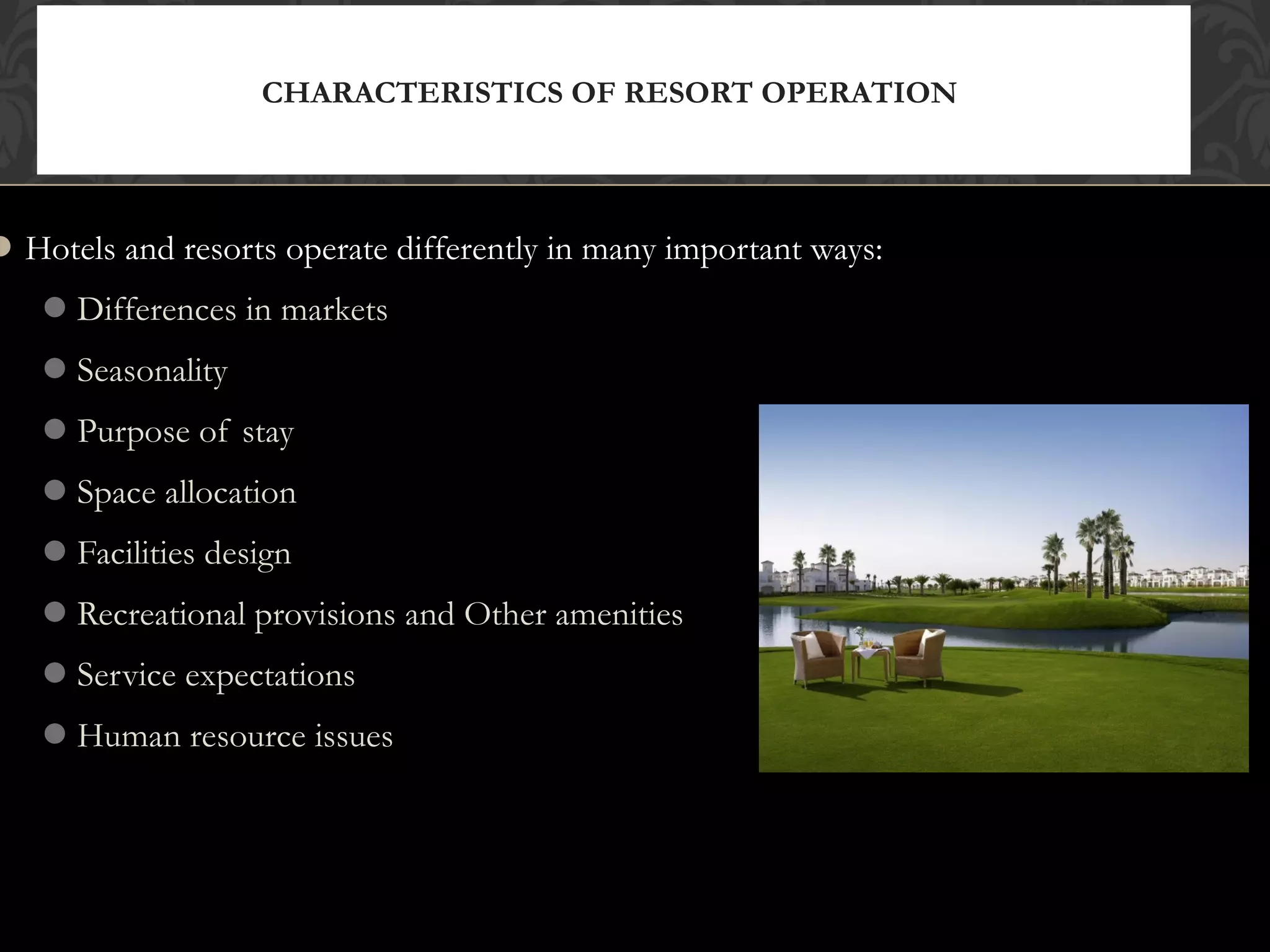 © 2010, Educational Institute
Hotels and resorts operate differently in many important ways:
Differences in markets
Seasonality
Purpose of stay
Space allocation
Facilities design
Recreational provisions and Other amenities
Service expectations
Human resource issues
CHARACTERISTICS OF RESORT OPERATION
16
 