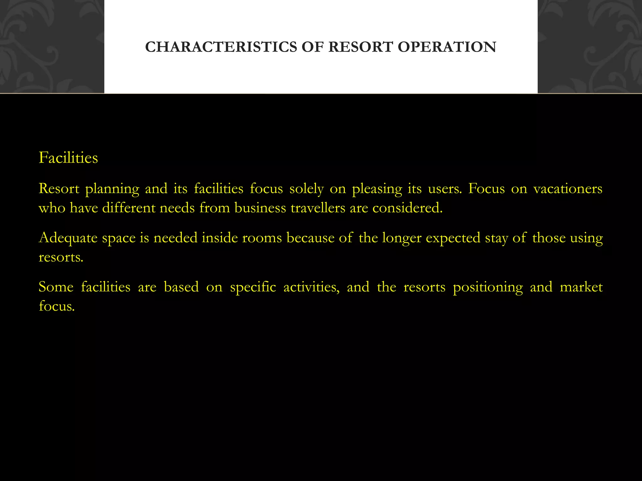 © 2010, Educational Institute
Facilities
Resort planning and its facilities focus solely on pleasing its users. Focus on vacationers
who have different needs from business travellers are considered.
Adequate space is needed inside rooms because of the longer expected stay of those using
resorts.
Some facilities are based on specific activities, and the resorts positioning and market
focus.
CHARACTERISTICS OF RESORT OPERATION
18
 