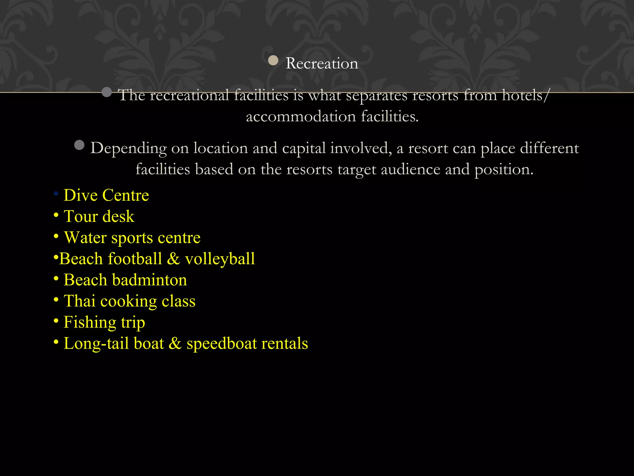 © 2010, Educational Institute
Recreation
The recreational facilities is what separates resorts from hotels/
accommodation facilities.
Depending on location and capital involved, a resort can place different
facilities based on the resorts target audience and position.
21
• Dive Centre
• Tour desk
• Water sports centre
•Beach football & volleyball
• Beach badminton
• Thai cooking class
• Fishing trip
• Long-tail boat & speedboat rentals
 