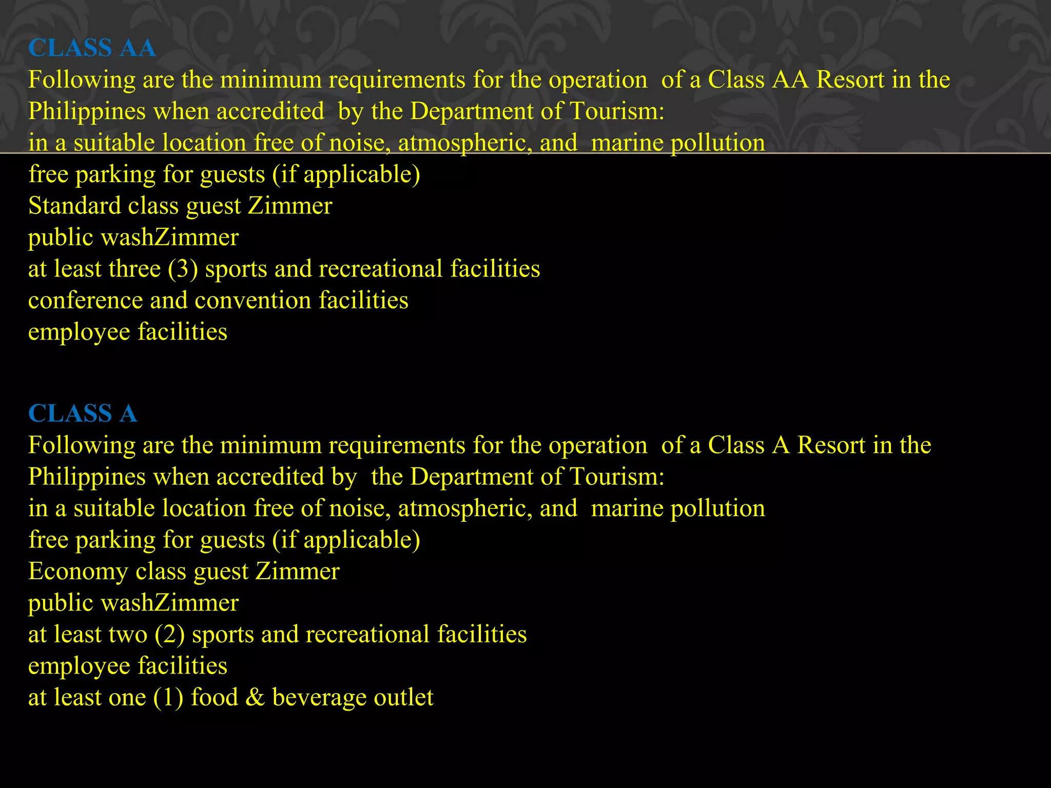© 2010, Educational Institute
24
CLASS AA
Following are the minimum requirements for the operation of a Class AA Resort in the
Philippines when accredited by the Department of Tourism:
in a suitable location free of noise, atmospheric, and marine pollution
free parking for guests (if applicable)
Standard class guest Zimmer
public washZimmer
at least three (3) sports and recreational facilities
conference and convention facilities
employee facilities
CLASS A
Following are the minimum requirements for the operation of a Class A Resort in the
Philippines when accredited by the Department of Tourism:
in a suitable location free of noise, atmospheric, and marine pollution
free parking for guests (if applicable)
Economy class guest Zimmer
public washZimmer
at least two (2) sports and recreational facilities
employee facilities
at least one (1) food & beverage outlet
 