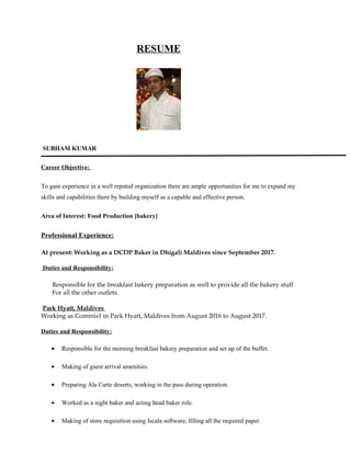 RESUME
SUBHAM KUMAR
Career Objective:
To gain experience in a well reputed organization there are ample opportunities for me to expand my
skills and capabilities there by building myself as a capable and effective person.
Area of Interest: Food Production [bakery]
Professional Experience:
At present: Working as a DCDP Baker in Dhigali Maldives since September 2017.
Duties and Responsibility:
Responsible for the breakfast bakery preparation as well to provide all the bakery stuff
For all the other outlets.
Park Hyatt, Maldives
Working as Commis1 in Park Hyatt, Maldives from August 2016 to August 2017.
Duties and Responsibility:
• Responsible for the morning breakfast bakery preparation and set up of the buffet.
• Making of guest arrival amenities.
• Preparing Ala Carte deserts, working in the pass during operation.
• Worked as a night baker and acting head baker role.
• Making of store requisition using Iscala software, filling all the required paper.
 