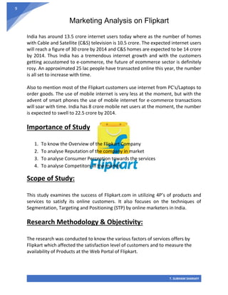 Marketing Analysis on Flipkart
T. SUBHAM SHARAFF
9
India has around 13.5 crore internet users today where as the number of homes
with Cable and Satellite (C&S) television is 10.5 crore. The expected internet users
will reach a figure of 30 crore by 2014 and C&S homes are expected to be 14 crore
by 2014. Thus India has a tremendous internet growth and with the customers
getting accustomed to e-commerce, the future of ecommerce sector is definitely
rosy. An approximated 25 lac people have transacted online this year, the number
is all set to increase with time.
Also to mention most of the Flipkart customers use internet from PC's/Laptops to
order goods. The use of mobile internet is very less at the moment, but with the
advent of smart phones the use of mobile internet for e-commerce transactions
will soar with time. India has 8 crore mobile net users at the moment, the number
is expected to swell to 22.5 crore by 2014.
Importance of Study
1. To know the Overview of the Flipkart Company
2. To analyse Reputation of the company in market
3. To analyse Consumer Perception towards the services
4. To analyse Competitors in the market
Scope of Study:
This study examines the success of Flipkart.com in utilizing 4P’s of products and
services to satisfy its online customers. It also focuses on the techniques of
Segmentation, Targeting and Positioning (STP) by online marketers in India.
Research Methodology & Objectivity:
The research was conducted to know the various factors of services offers by
Flipkart which affected the satisfaction level of customers and to measure the
availability of Products at the Web Portal of Flipkart.
 