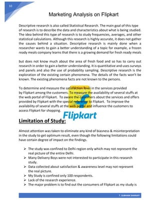 Marketing Analysis on Flipkart
T. SUBHAM SHARAFF
10
Descriptive research is also called Statistical Research. The main goal of this type
of research is to describe the data and characteristics about what is being studied.
The idea behind this type of research is to study frequencies, averages, and other
statistical calculations. Although this research is highly accurate, it does not gather
the causes behind a situation. Descriptive research is mainly done when a
researcher wants to gain a better understanding of a topic for example, a frozen
ready meals company learns that there is a growing demand for fresh ready meals
but does not know much about the area of fresh food and so has to carry out
research in order to gain a better understanding. It is quantitative and uses surveys
and panels and also the use of probability sampling. Descriptive research is the
exploration of the existing certain phenomena. The details of the facts won’t be
known. The existing phenomena facts are not known to the persons.
To determine and measure the satisfaction level in the services provided
by Flipkart among the customers. To measure the availability of several stuffs at
the web portal of Flipkart. To aware the customers about the services and offers
provided by Flipkart with the special reference to Flipkart. To improve the
availability of several stuffs at the web portal and influence the customers to
access Flipkart for shopping.
Limitation of Study:
Almost attention was taken to eliminate any kind of biasness & misinterpretation
in the study to get optimum result, even though the following limitations could
have certain degree of impact on the findings.
➢ The study was confined to Delhi region only which may not represent the
real picture of the entire Delhi.
➢ Many Delivery Boys were not interested to participate in this research
study.
➢ Data collected about satisfaction & awareness level may not represent
the real picture.
➢ My Study is confined only 100 respondents.
➢ Lack of the research experience.
➢ The major problem is to find out the consumers of Flipkart as my study is
 