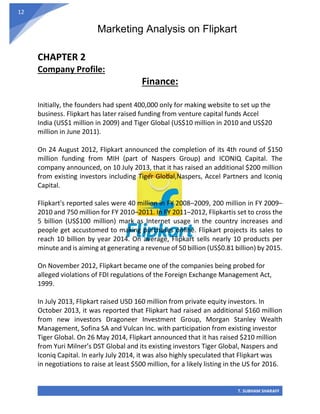 Marketing Analysis on Flipkart
T. SUBHAM SHARAFF
12
CHAPTER 2
Company Profile:
Finance:
Initially, the founders had spent 400,000 only for making website to set up the
business. Flipkart has later raised funding from venture capital funds Accel
India (US$1 million in 2009) and Tiger Global (US$10 million in 2010 and US$20
million in June 2011).
On 24 August 2012, Flipkart announced the completion of its 4th round of $150
million funding from MIH (part of Naspers Group) and ICONIQ Capital. The
company announced, on 10 July 2013, that it has raised an additional $200 million
from existing investors including Tiger Global,Naspers, Accel Partners and Iconiq
Capital.
Flipkart's reported sales were 40 million in FY 2008–2009, 200 million in FY 2009–
2010 and 750 million for FY 2010–2011. In FY 2011–2012, Flipkartis set to cross the
5 billion (US$100 million) mark as Internet usage in the country increases and
people get accustomed to making purchases online. Flipkart projects its sales to
reach 10 billion by year 2014. On average, Flipkart sells nearly 10 products per
minute and is aiming at generating a revenue of 50 billion (US$0.81 billion) by 2015.
On November 2012, Flipkart became one of the companies being probed for
alleged violations of FDI regulations of the Foreign Exchange Management Act,
1999.
In July 2013, Flipkart raised USD 160 million from private equity investors. In
October 2013, it was reported that Flipkart had raised an additional $160 million
from new investors Dragoneer Investment Group, Morgan Stanley Wealth
Management, Sofina SA and Vulcan Inc. with participation from existing investor
Tiger Global. On 26 May 2014, Flipkart announced that it has raised $210 million
from Yuri Milner’s DST Global and its existing investors Tiger Global, Naspers and
Iconiq Capital. In early July 2014, it was also highly speculated that Flipkart was
in negotiations to raise at least $500 million, for a likely listing in the US for 2016.
 