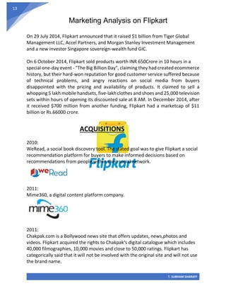 Marketing Analysis on Flipkart
T. SUBHAM SHARAFF
13
On 29 July 2014, Flipkart announced that it raised $1 billion from Tiger Global
Management LLC, Accel Partners, and Morgan Stanley Investment Management
and a new investor Singapore sovereign-wealth fund GIC.
On 6 October 2014, Flipkart sold products worth INR 650Crore in 10 hours in a
special one-day event - "The Big Billion Day", claiming they had created ecommerce
history, but their hard-won reputation for good customer service suffered because
of technical problems, and angry reactions on social media from buyers
disappointed with the pricing and availability of products. It claimed to sell a
whopping 5 lakh mobile handsets, five-lakh clothes and shoes and 25,000 television
sets within hours of opening its discounted sale at 8 AM. In December 2014, after
it received $700 million from another funding, Flipkart had a marketcap of $11
billion or Rs.66000 crore.
ACQUISITIONS
2010:
WeRead, a social book discovery tool. The stated goal was to give Flipkart a social
recommendation platform for buyers to make informed decisions based on
recommendations from people within their social network.
2011:
Mime360, a digital content platform company.
2011:
Chakpak.com is a Bollywood news site that offers updates, news,photos and
videos. Flipkart acquired the rights to Chakpak‘s digital catalogue which includes
40,000 filmographies, 10,000 movies and close to 50,000 ratings. Flipkart has
categorically said that it will not be involved with the original site and will not use
the brand name.
 