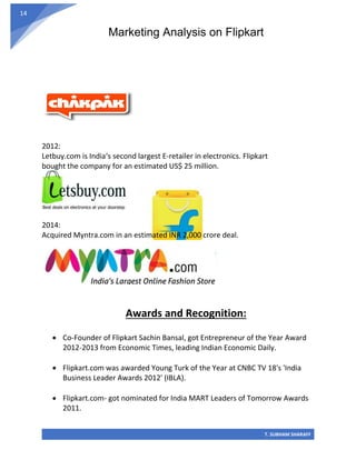 Marketing Analysis on Flipkart
T. SUBHAM SHARAFF
14
2012:
Letbuy.com is India‘s second largest E-retailer in electronics. Flipkart
bought the company for an estimated US$ 25 million.
2014:
Acquired Myntra.com in an estimated INR 2,000 crore deal.
Awards and Recognition:
• Co-Founder of Flipkart Sachin Bansal, got Entrepreneur of the Year Award
2012-2013 from Economic Times, leading Indian Economic Daily.
• Flipkart.com was awarded Young Turk of the Year at CNBC TV 18's 'India
Business Leader Awards 2012' (IBLA).
• Flipkart.com- got nominated for India MART Leaders of Tomorrow Awards
2011.
 