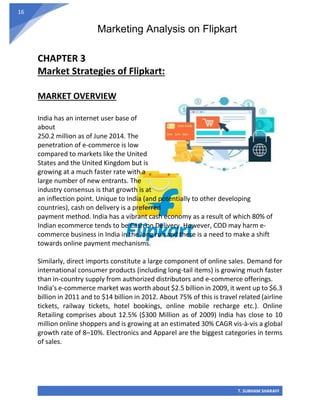 Marketing Analysis on Flipkart
T. SUBHAM SHARAFF
16
CHAPTER 3
Market Strategies of Flipkart:
MARKET OVERVIEW
India has an internet user base of
about
250.2 million as of June 2014. The
penetration of e-commerce is low
compared to markets like the United
States and the United Kingdom but is
growing at a much faster rate with a
large number of new entrants. The
industry consensus is that growth is at
an inflection point. Unique to India (and potentially to other developing
countries), cash on delivery is a preferred
payment method. India has a vibrant cash economy as a result of which 80% of
Indian ecommerce tends to be Cash on Delivery. However, COD may harm e-
commerce business in India in the long run and there is a need to make a shift
towards online payment mechanisms.
Similarly, direct imports constitute a large component of online sales. Demand for
international consumer products (including long-tail items) is growing much faster
than in-country supply from authorized distributors and e-commerce offerings.
India's e-commerce market was worth about $2.5 billion in 2009, it went up to $6.3
billion in 2011 and to $14 billion in 2012. About 75% of this is travel related (airline
tickets, railway tickets, hotel bookings, online mobile recharge etc.). Online
Retailing comprises about 12.5% ($300 Million as of 2009) India has close to 10
million online shoppers and is growing at an estimated 30% CAGR vis-à-vis a global
growth rate of 8–10%. Electronics and Apparel are the biggest categories in terms
of sales.
 